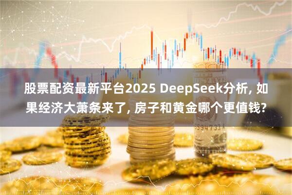股票配资最新平台2025 DeepSeek分析, 如果经济大萧条来了, 房子和黄金哪个更值钱?