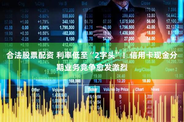 合法股票配资 利率低至“2字头”！信用卡现金分期业务竞争愈发激烈