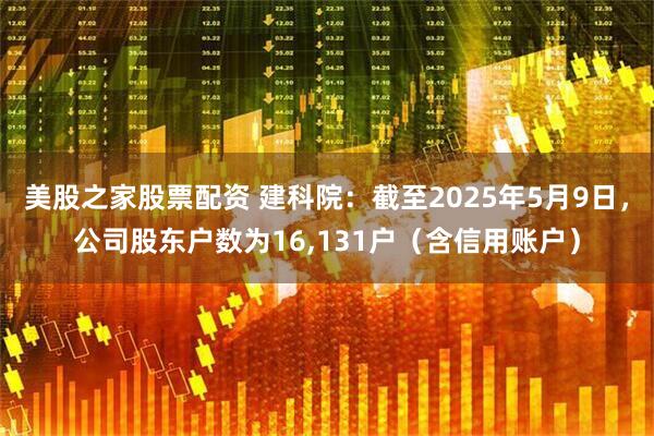 美股之家股票配资 建科院：截至2025年5月9日，公司股东户数为16,131户（含信用账户）