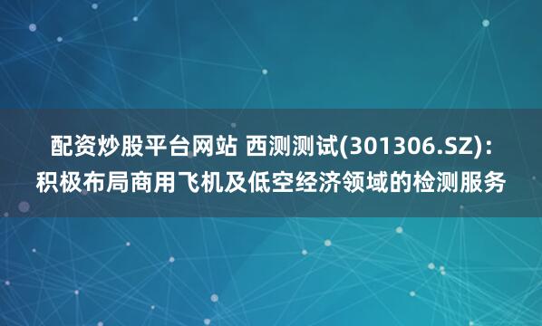 配资炒股平台网站 西测测试(301306.SZ)：积极布局商用飞机及低空经济领域的检测服务