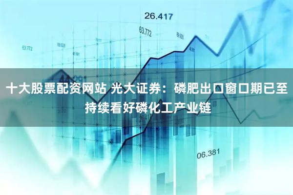 十大股票配资网站 光大证券：磷肥出口窗口期已至 持续看好磷化工产业链