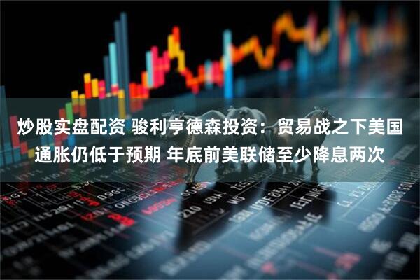 炒股实盘配资 骏利亨德森投资：贸易战之下美国通胀仍低于预期 年底前美联储至少降息两次