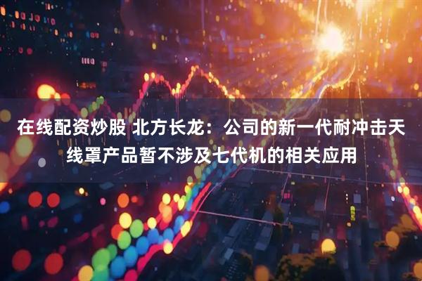 在线配资炒股 北方长龙：公司的新一代耐冲击天线罩产品暂不涉及七代机的相关应用