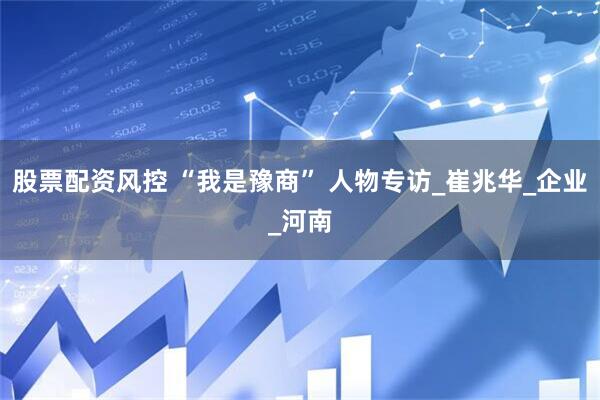 股票配资风控 “我是豫商” 人物专访_崔兆华_企业_河南