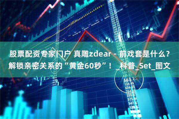 股票配资专家门户 真雕zdear - 前戏套是什么？解锁亲密关系的“黄金60秒”！_科普_Set_图文
