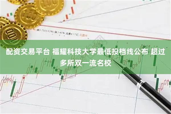 配资交易平台 福耀科技大学最低投档线公布 超过多所双一流名校