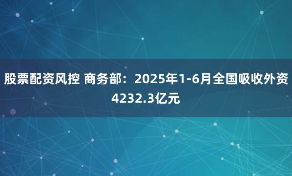 股票配资风控 商务部：2025年1-6月全国吸收外资4232.3亿元