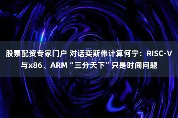 股票配资专家门户 对话奕斯伟计算何宁：RISC-V与x86、ARM“三分天下”只是时间问题