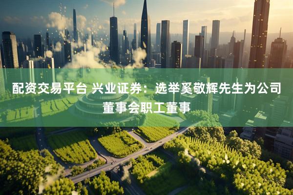 配资交易平台 兴业证券：选举奚敬辉先生为公司董事会职工董事