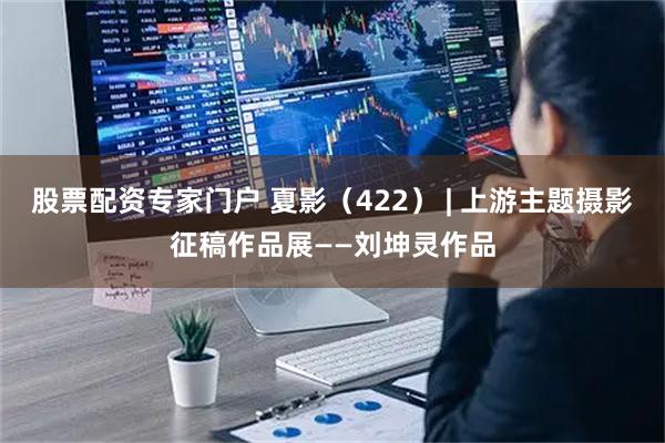 股票配资专家门户 夏影（422） | 上游主题摄影征稿作品展——刘坤灵作品