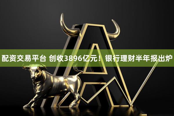 配资交易平台 创收3896亿元！银行理财半年报出炉