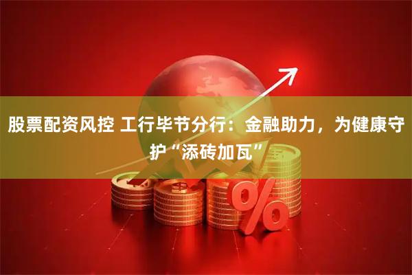 股票配资风控 工行毕节分行：金融助力，为健康守护“添砖加瓦”