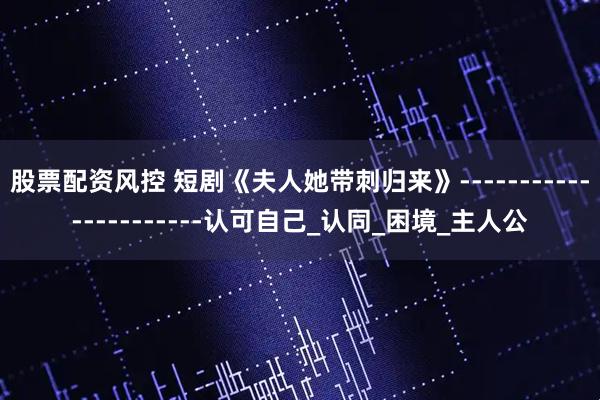 股票配资风控 短剧《夫人她带刺归来》----------------------认可自己_认同_困境_主人公