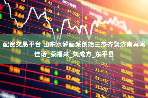配资交易平台 山东水浒画派创始三杰齐聚济南再写佳话_蔡福来_刘成方_东平县