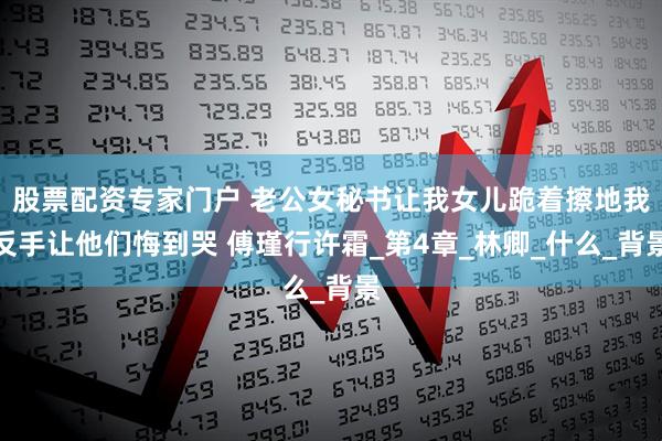 股票配资专家门户 老公女秘书让我女儿跪着擦地我反手让他们悔到哭 傅瑾行许霜_第4章_林卿_什么_背景
