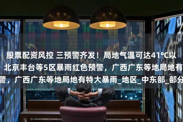 股票配资风控 三预警齐发！局地气温可达41℃以上，武汉高温红色预警！北京丰台等5区暴雨红色预警，广西广东等地局地有特大暴雨_地区_中东部_部分