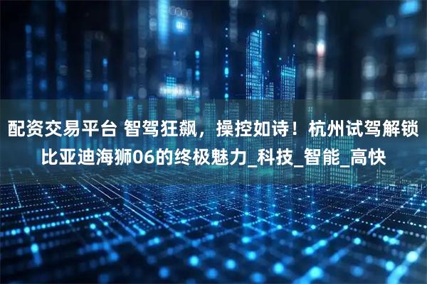 配资交易平台 智驾狂飙，操控如诗！杭州试驾解锁比亚迪海狮06的终极魅力_科技_智能_高快