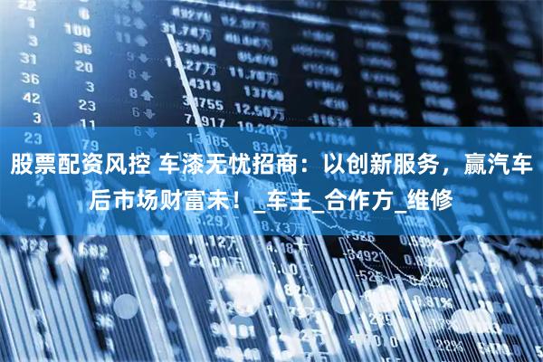 股票配资风控 车漆无忧招商：以创新服务，赢汽车后市场财富未！_车主_合作方_维修