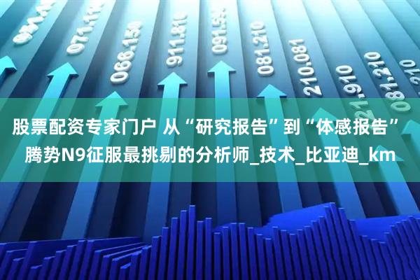 股票配资专家门户 从“研究报告”到“体感报告” 腾势N9征服最挑剔的分析师_技术_比亚迪_km