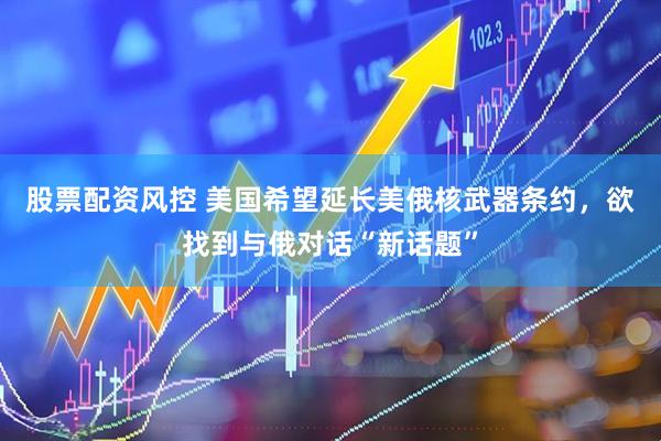股票配资风控 美国希望延长美俄核武器条约，欲找到与俄对话“新话题”