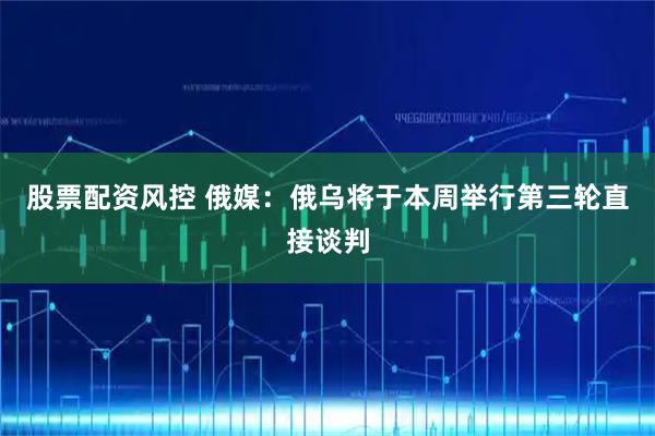 股票配资风控 俄媒：俄乌将于本周举行第三轮直接谈判