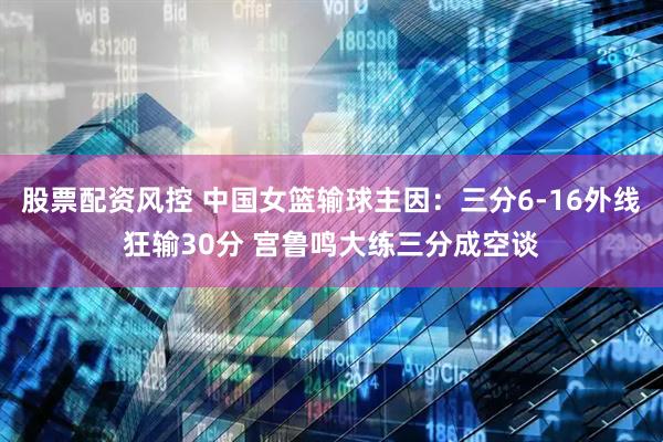 股票配资风控 中国女篮输球主因：三分6-16外线狂输30分 宫鲁鸣大练三分成空谈