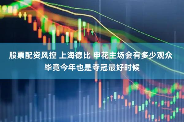 股票配资风控 上海德比 申花主场会有多少观众 毕竟今年也是夺冠最好时候