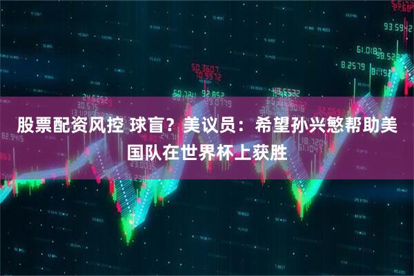 股票配资风控 球盲？美议员：希望孙兴慜帮助美国队在世界杯上获胜