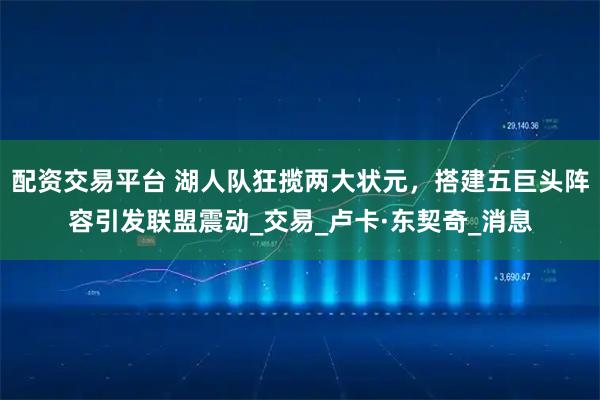 配资交易平台 湖人队狂揽两大状元，搭建五巨头阵容引发联盟震动_交易_卢卡·东契奇_消息