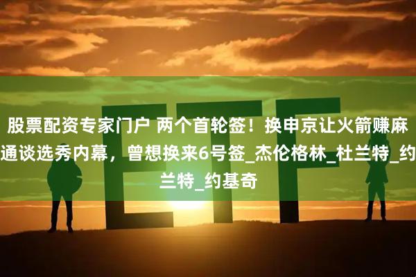 股票配资专家门户 两个首轮签!换申京让火箭赚麻,斯通谈选秀内幕,曾想换来6号签_杰伦格林_杜兰特_约基奇