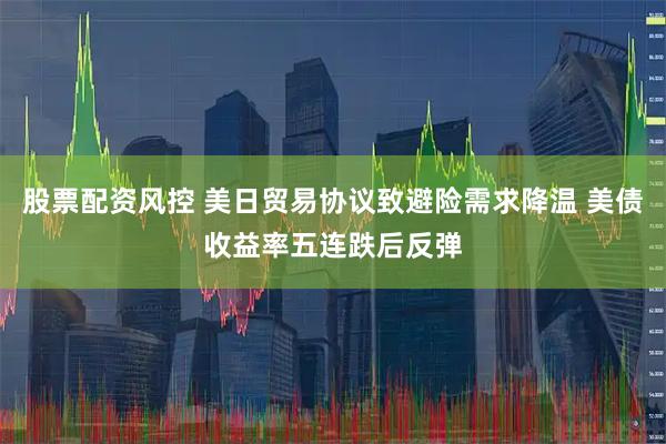 股票配资风控 美日贸易协议致避险需求降温 美债收益率五连跌后反弹