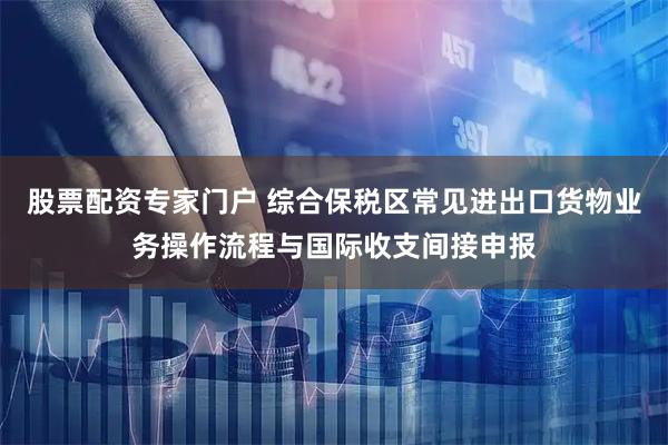 股票配资专家门户 综合保税区常见进出口货物业务操作流程与国际收支间接申报