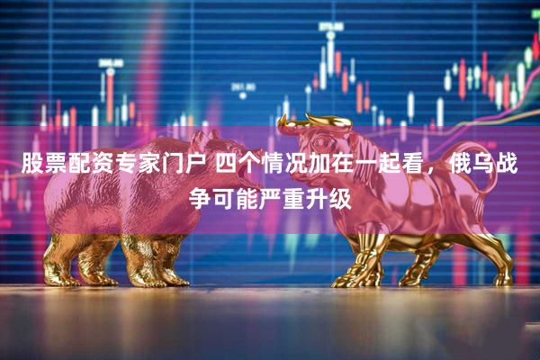 股票配资专家门户 四个情况加在一起看，俄乌战争可能严重升级