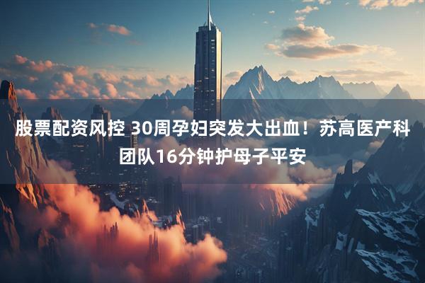 股票配资风控 30周孕妇突发大出血！苏高医产科团队16分钟护母子平安