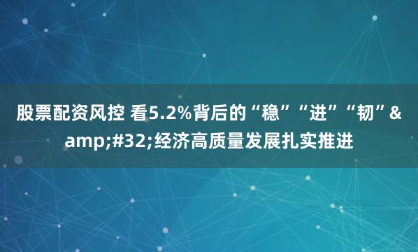 股票配资风控 看5.2%背后的“稳”“进”“韧” 经济高质量发展扎实推进