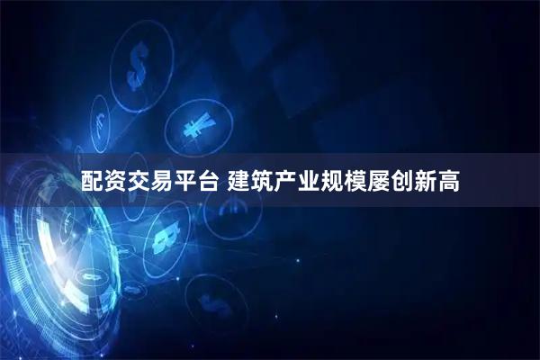 配资交易平台 建筑产业规模屡创新高