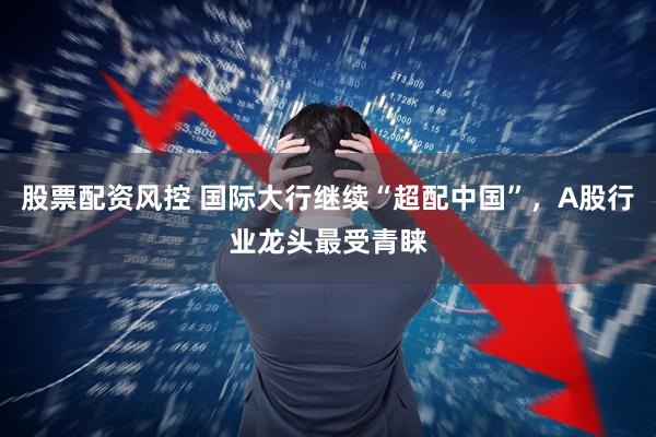 股票配资风控 国际大行继续“超配中国”，A股行业龙头最受青睐