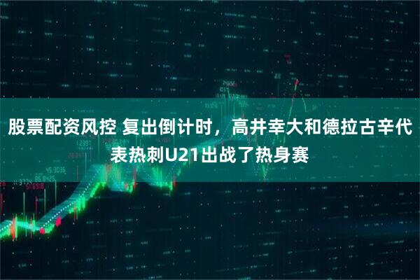 股票配资风控 复出倒计时，高井幸大和德拉古辛代表热刺U21出战了热身赛