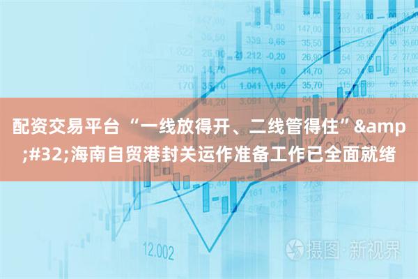 配资交易平台 “一线放得开、二线管得住” 海南自贸港封关运作准备工作已全面就绪