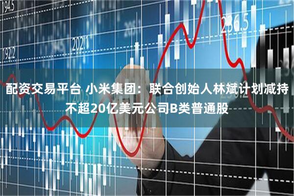 配资交易平台 小米集团：联合创始人林斌计划减持不超20亿美元公司B类普通股