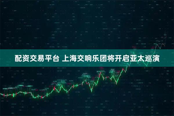 配资交易平台 上海交响乐团将开启亚太巡演