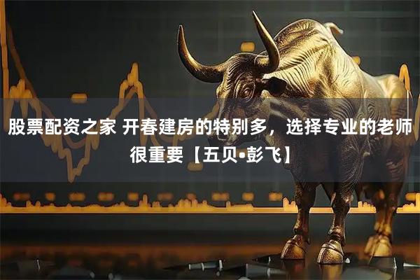股票配资之家 开春建房的特别多，选择专业的老师很重要【五贝•彭飞】