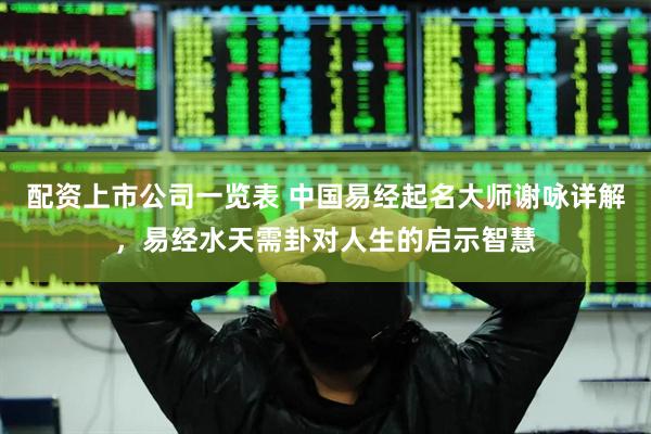 配资上市公司一览表 中国易经起名大师谢咏详解，易经水天需卦对人生的启示智慧