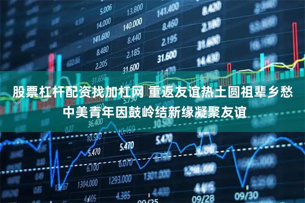 股票杠杆配资找加杠网 重返友谊热土圆祖辈乡愁 中美青年因鼓岭结新缘凝聚友谊